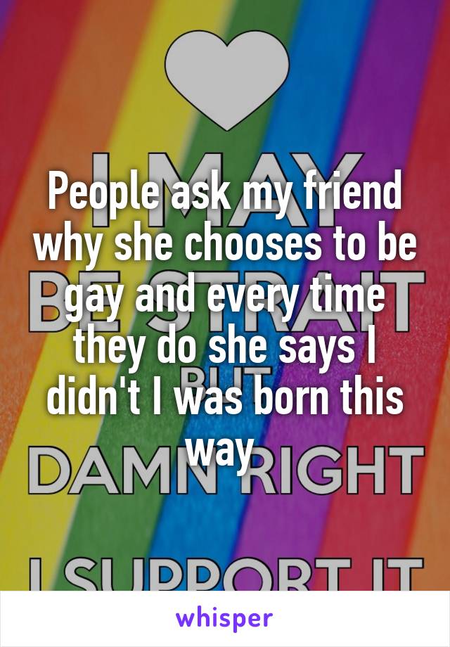 People ask my friend why she chooses to be gay and every time they do she says I didn't I was born this way 