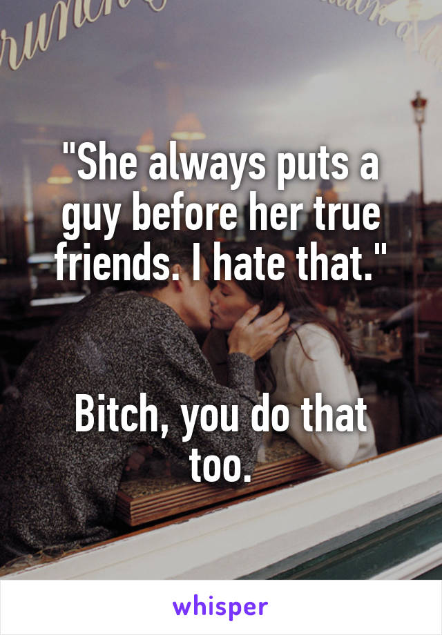 "She always puts a guy before her true friends. I hate that."


Bitch, you do that too.
