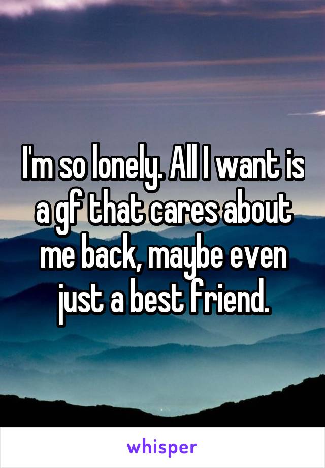 I'm so lonely. All I want is a gf that cares about me back, maybe even just a best friend.