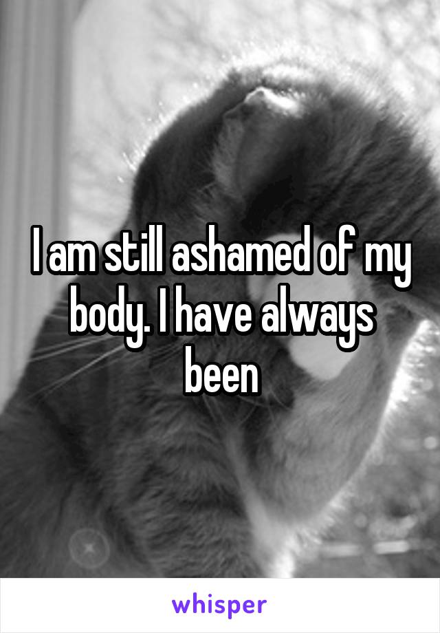 I am still ashamed of my body. I have always been