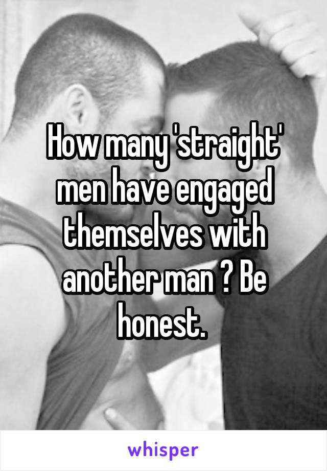 How many 'straight' men have engaged themselves with another man ? Be honest. 