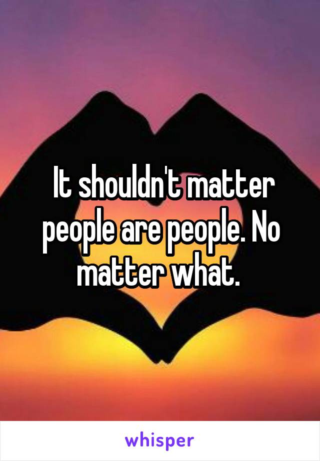  It shouldn't matter people are people. No matter what. 