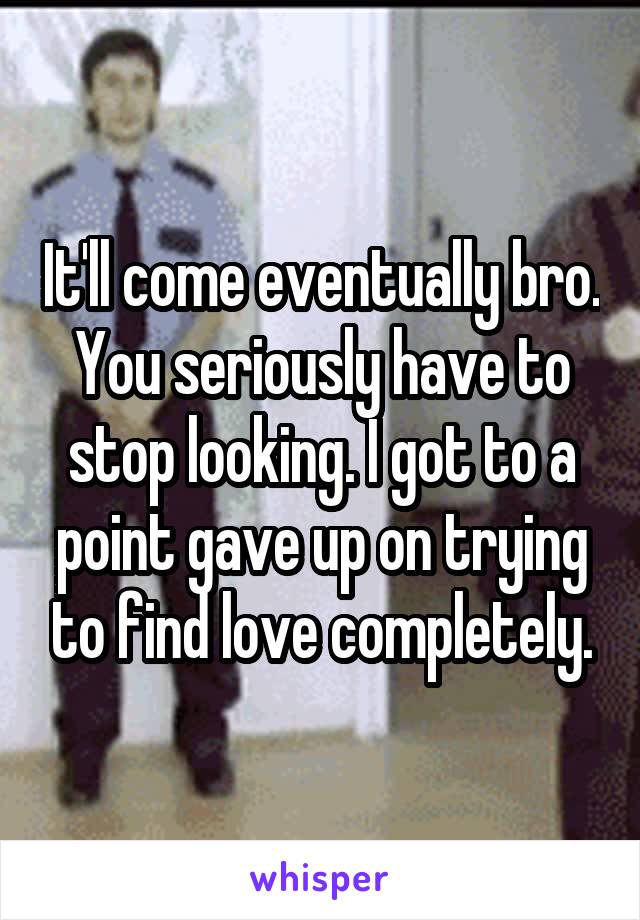 It'll come eventually bro. You seriously have to stop looking. I got to a point gave up on trying to find love completely.