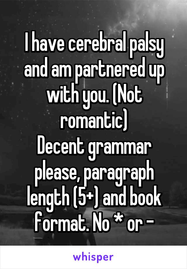 I have cerebral palsy and am partnered up with you. (Not romantic)
Decent grammar please, paragraph length (5+) and book format. No * or -