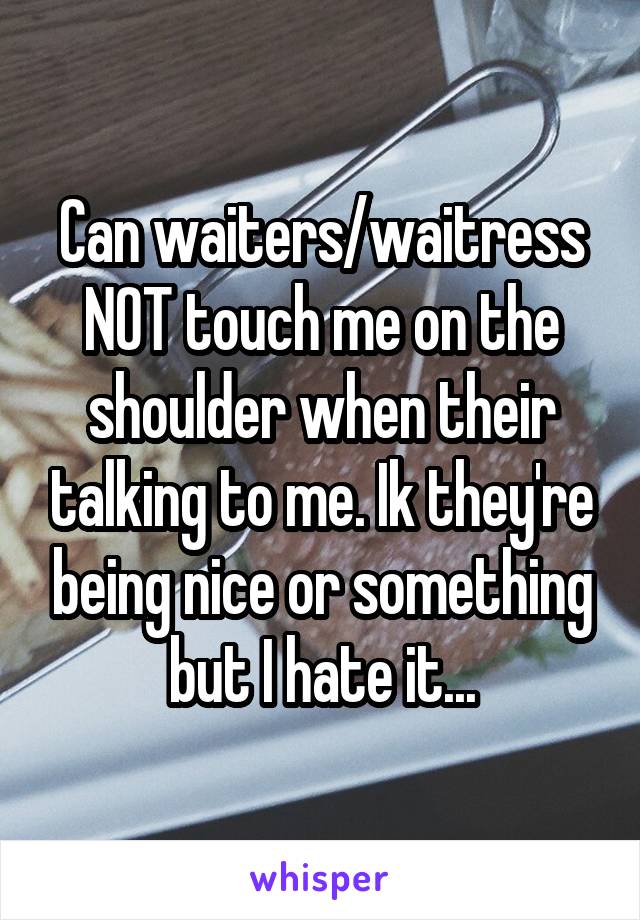 Can waiters/waitress NOT touch me on the shoulder when their talking to me. Ik they're being nice or something but I hate it...