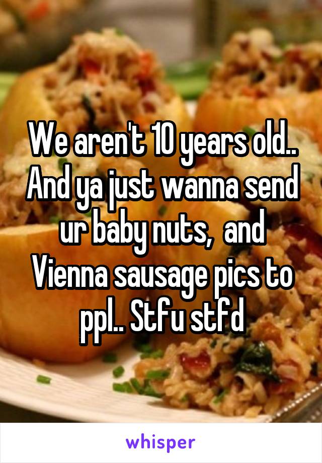 We aren't 10 years old.. And ya just wanna send ur baby nuts,  and Vienna sausage pics to ppl.. Stfu stfd