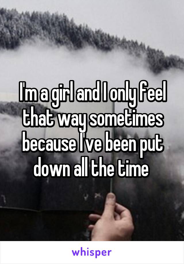 I'm a girl and I only feel that way sometimes because I've been put down all the time 