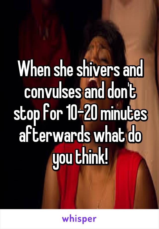 When she shivers and convulses and don't stop for 10-20 minutes afterwards what do you think!