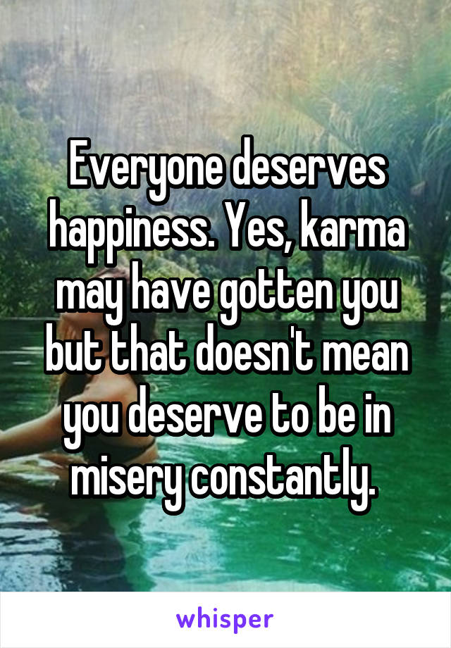Everyone deserves happiness. Yes, karma may have gotten you but that doesn't mean you deserve to be in misery constantly. 