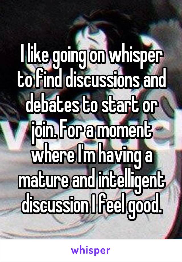 I like going on whisper to find discussions and debates to start or join. For a moment where I'm having a mature and intelligent discussion I feel good.