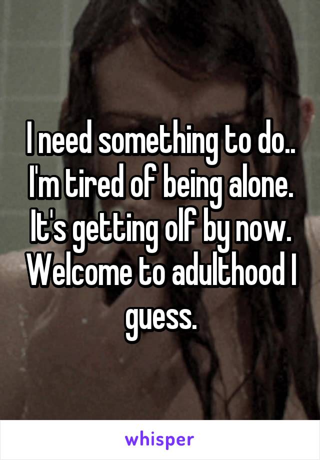 I need something to do.. I'm tired of being alone. It's getting olf by now. Welcome to adulthood I guess.