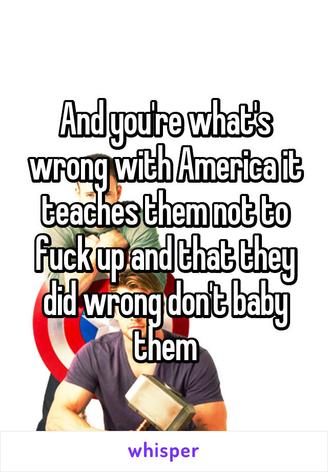 And you're what's wrong with America it teaches them not to fuck up and that they did wrong don't baby them