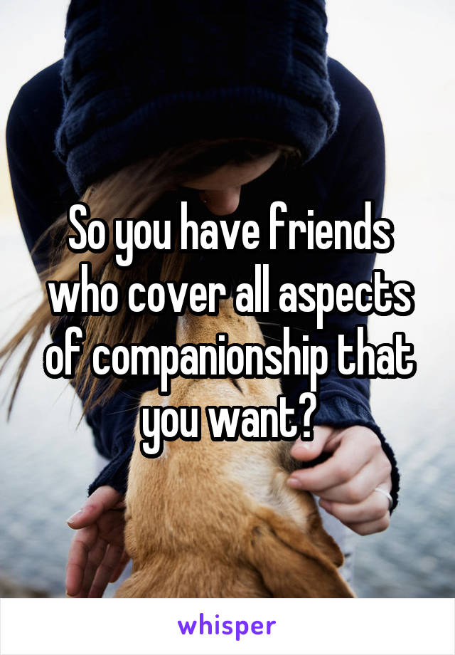 So you have friends who cover all aspects of companionship that you want?