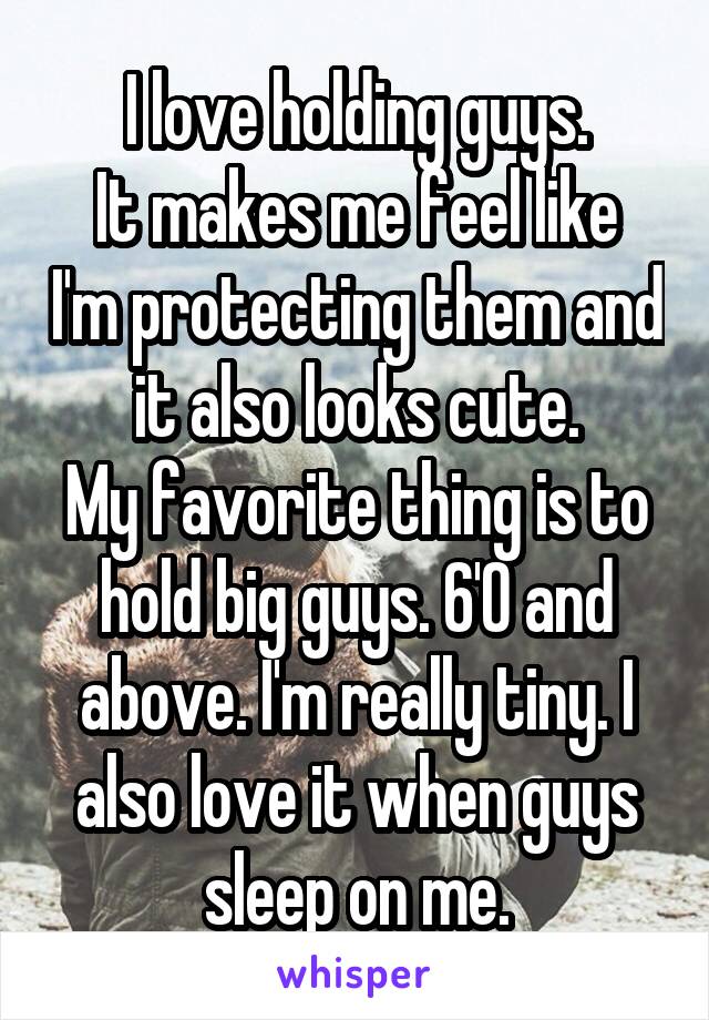 I love holding guys.
It makes me feel like I'm protecting them and it also looks cute.
My favorite thing is to hold big guys. 6'0 and above. I'm really tiny. I also love it when guys sleep on me.