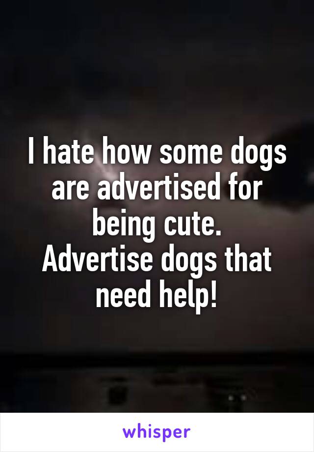 I hate how some dogs are advertised for being cute.
Advertise dogs that need help!