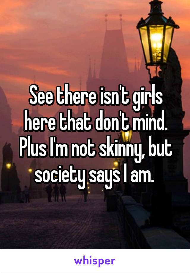See there isn't girls here that don't mind. Plus I'm not skinny, but society says I am. 