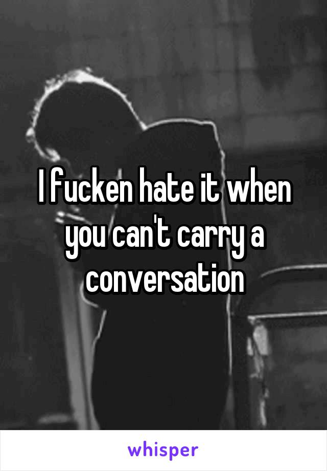I fucken hate it when you can't carry a conversation