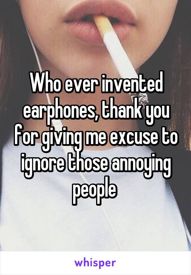 Who ever invented earphones, thank you for giving me excuse to ignore those annoying people 