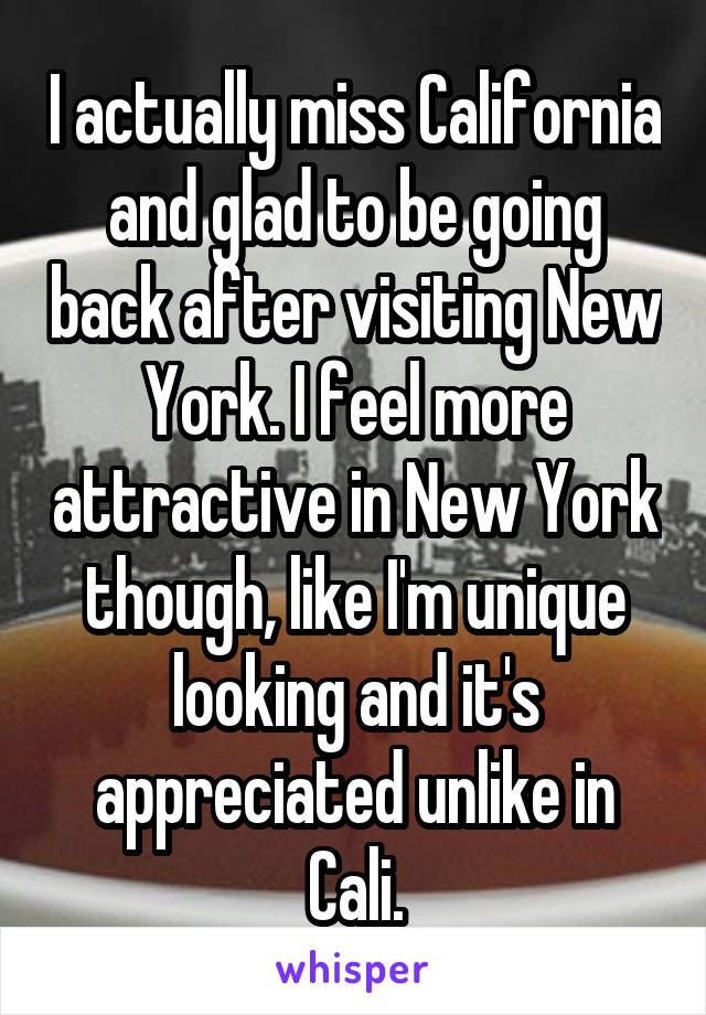 I actually miss California and glad to be going back after visiting New York. I feel more attractive in New York though, like I'm unique looking and it's appreciated unlike in Cali.