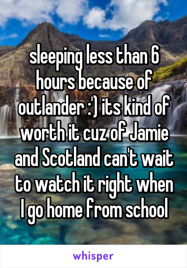 sleeping less than 6 hours because of outlander :') its kind of worth it cuz of Jamie and Scotland can't wait to watch it right when I go home from school