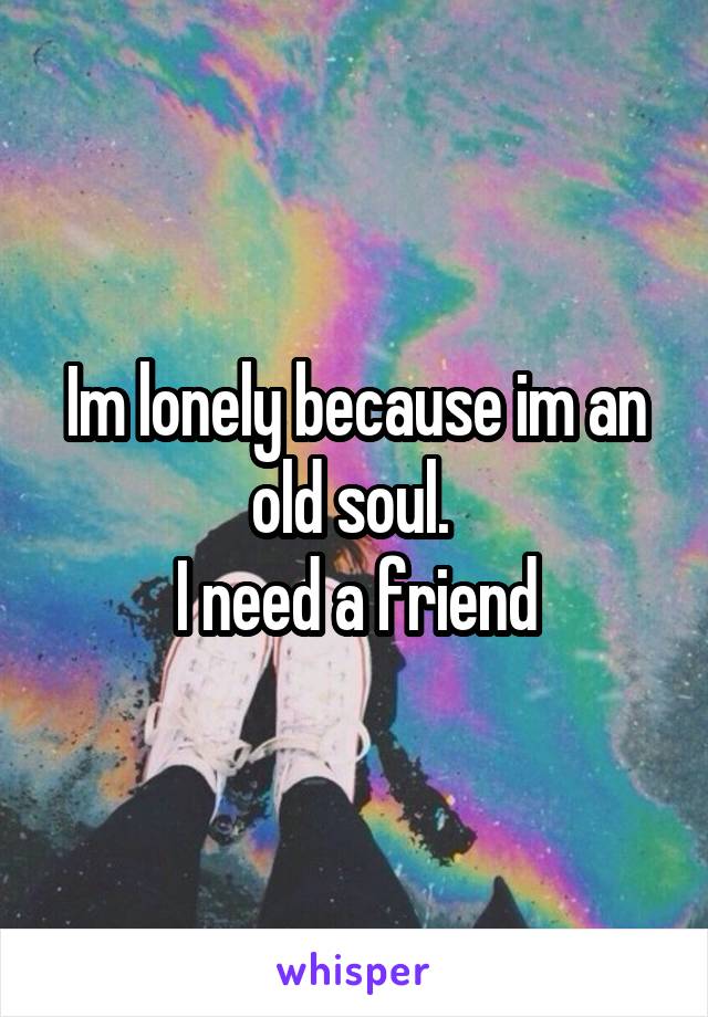 Im lonely because im an old soul. 
I need a friend