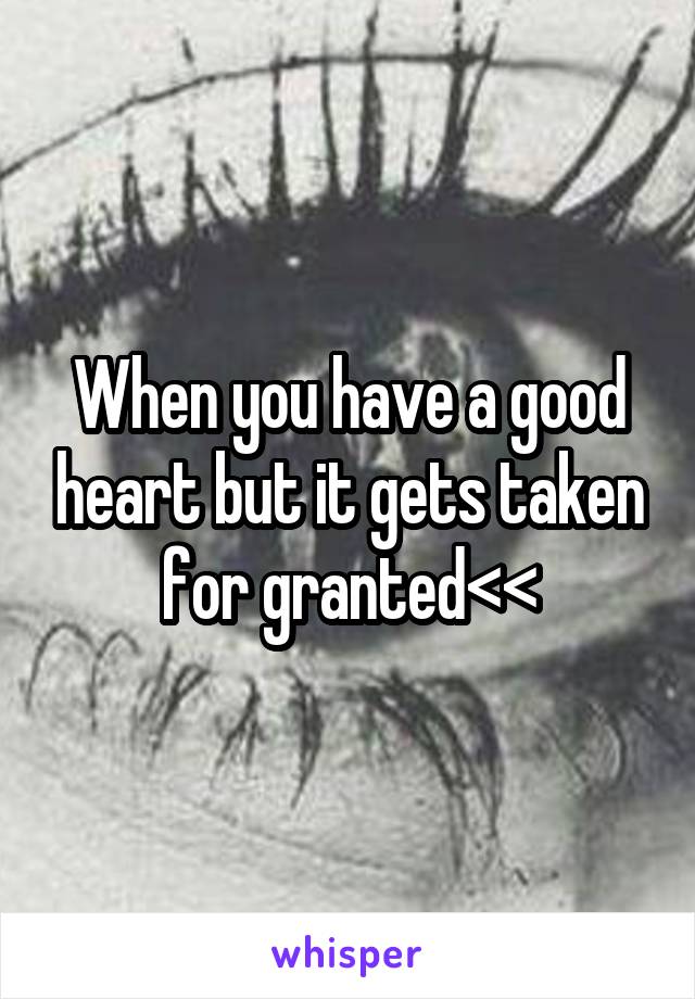When you have a good heart but it gets taken for granted<<