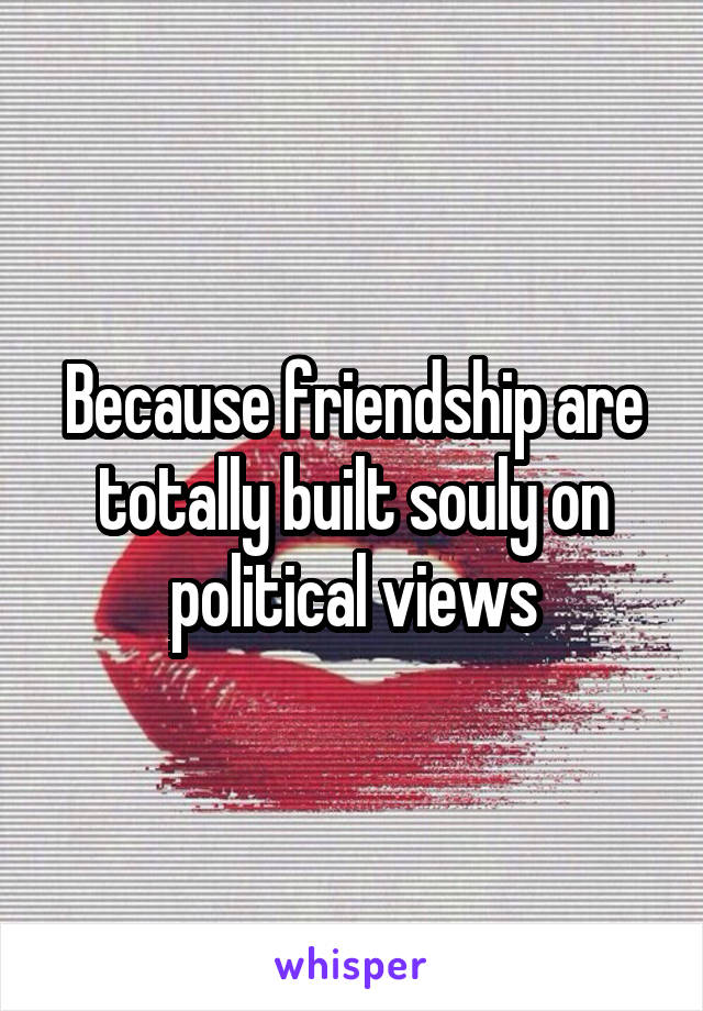 Because friendship are totally built souly on political views