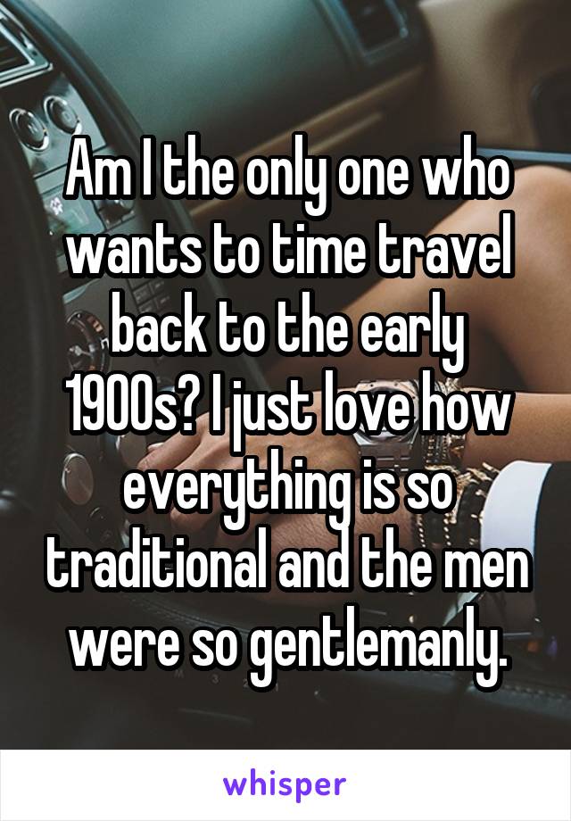 Am I the only one who wants to time travel back to the early 1900s? I just love how everything is so traditional and the men were so gentlemanly.