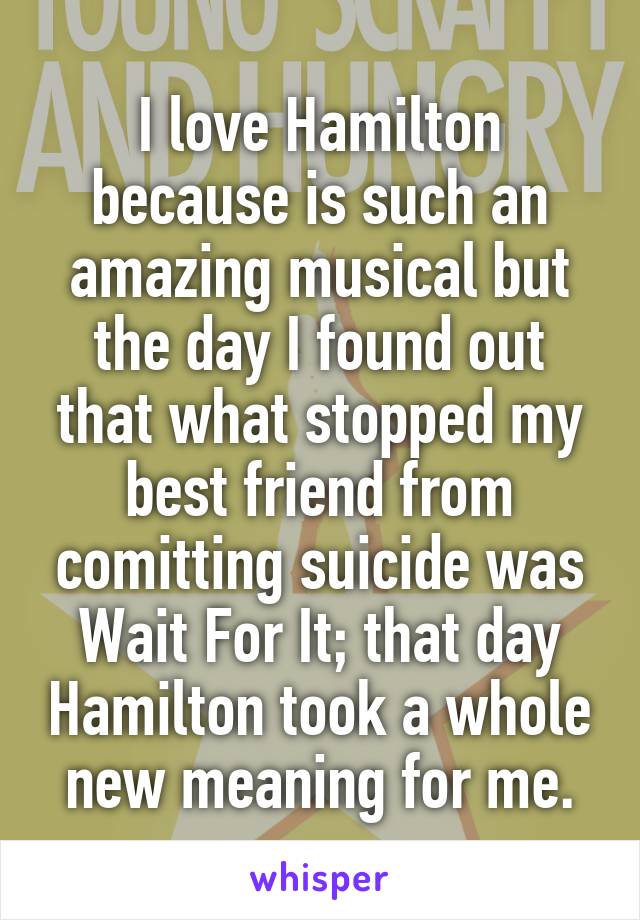 I love Hamilton because is such an amazing musical but the day I found out that what stopped my best friend from comitting suicide was Wait For It; that day Hamilton took a whole new meaning for me.