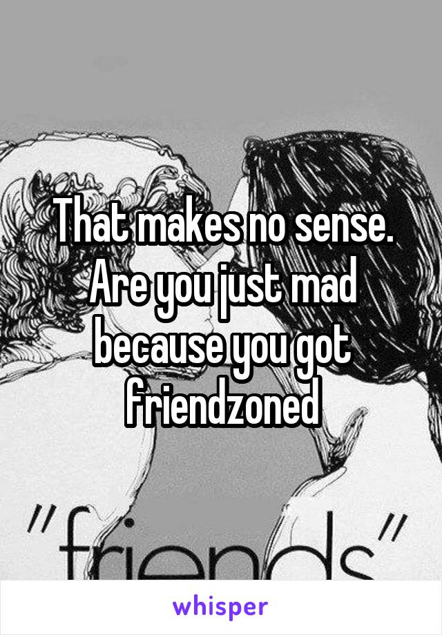 That makes no sense. Are you just mad because you got friendzoned