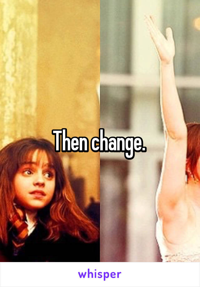 Then change. 
