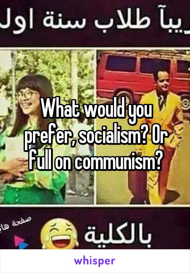 What would you prefer, socialism? Or full on communism?