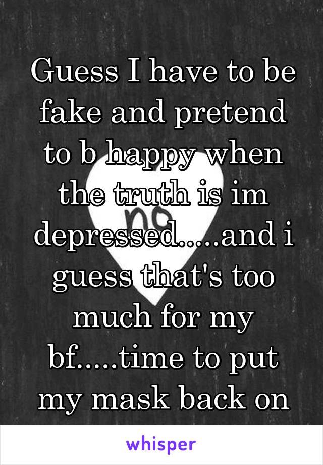 Guess I have to be fake and pretend to b happy when the truth is im depressed.....and i guess that's too much for my bf.....time to put my mask back on