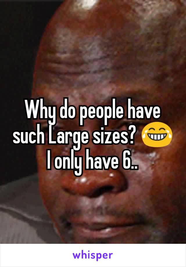 Why do people have such Large sizes? 😂 I only have 6..