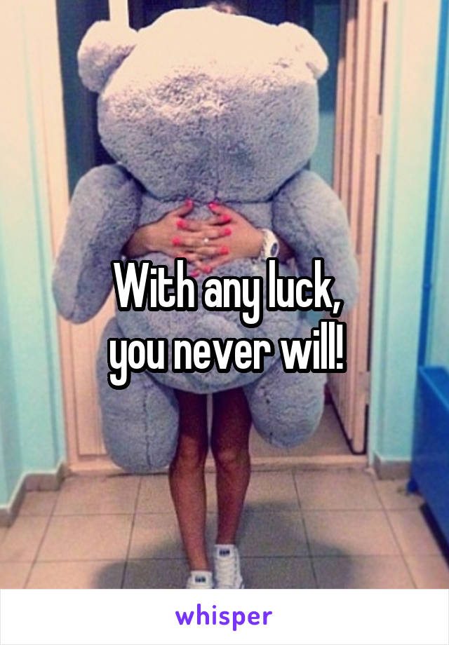 With any luck,
you never will!