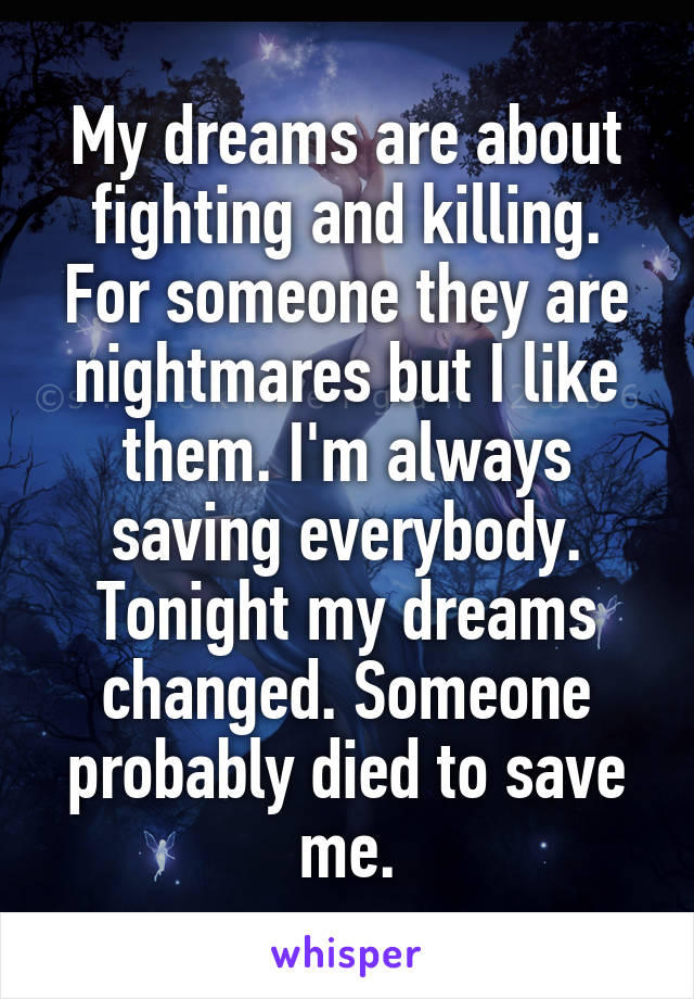 My dreams are about fighting and killing. For someone they are nightmares but I like them. I'm always saving everybody. Tonight my dreams changed. Someone probably died to save me.