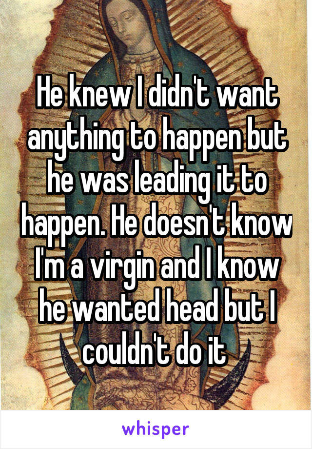 He knew I didn't want anything to happen but he was leading it to happen. He doesn't know I'm a virgin and I know he wanted head but I couldn't do it 