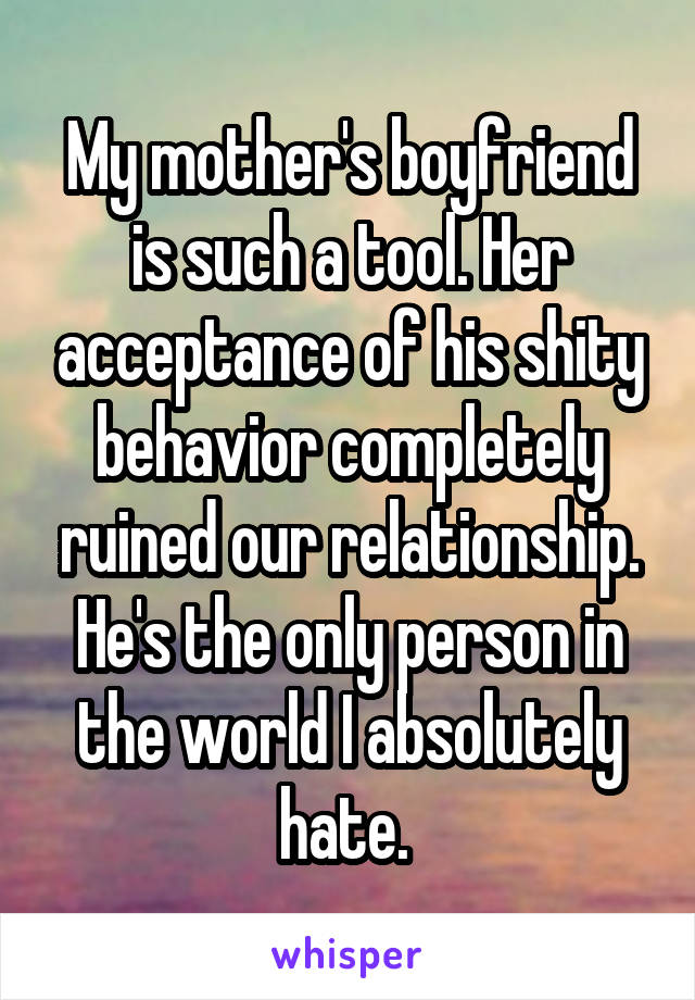 My mother's boyfriend is such a tool. Her acceptance of his shity behavior completely ruined our relationship. He's the only person in the world I absolutely hate. 