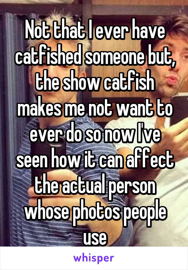Not that I ever have catfished someone but, the show catfish makes me not want to ever do so now I've seen how it can affect the actual person whose photos people use