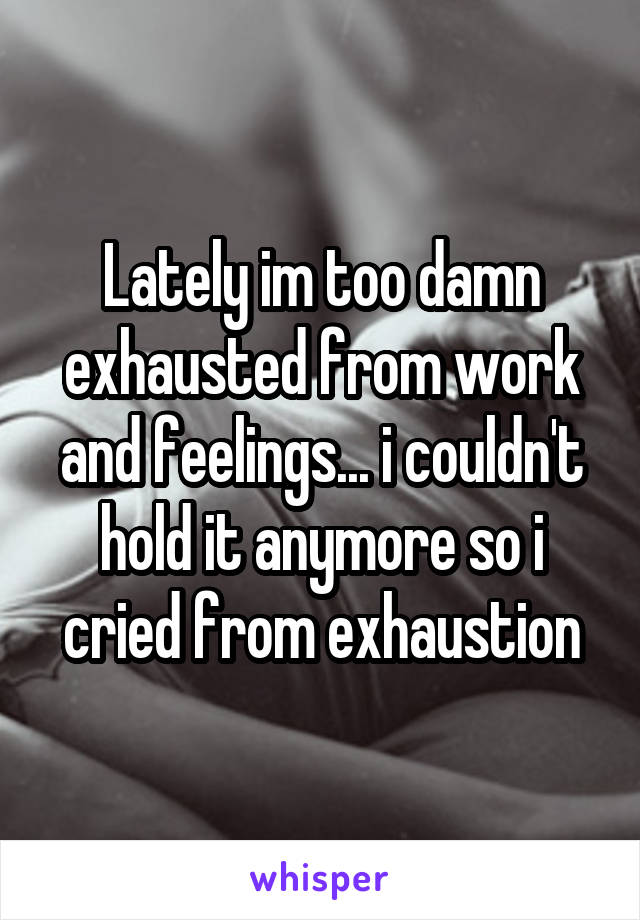 Lately im too damn exhausted from work and feelings... i couldn't hold it anymore so i cried from exhaustion