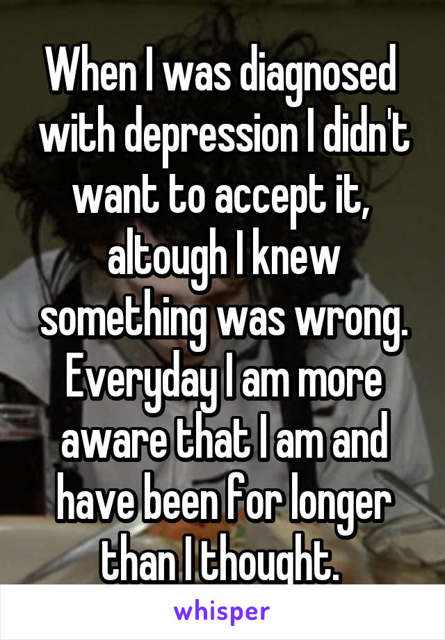 When I was diagnosed  with depression I didn't want to accept it,  altough I knew something was wrong. Everyday I am more aware that I am and have been for longer than I thought. 