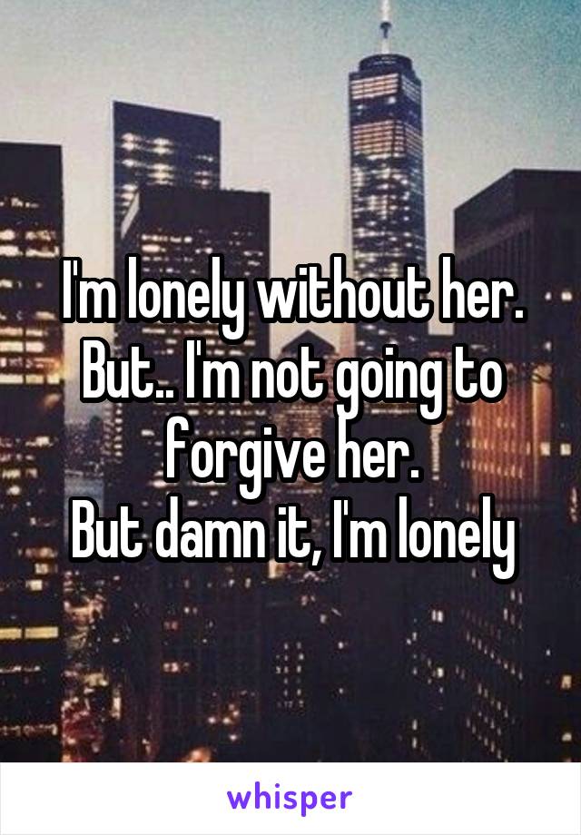 I'm lonely without her. But.. I'm not going to forgive her.
But damn it, I'm lonely