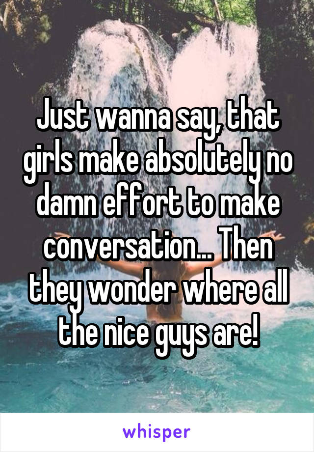 Just wanna say, that girls make absolutely no damn effort to make conversation... Then they wonder where all the nice guys are!