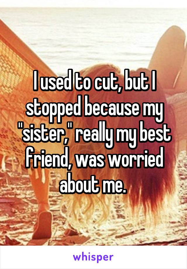 I used to cut, but I stopped because my "sister," really my best friend, was worried about me. 