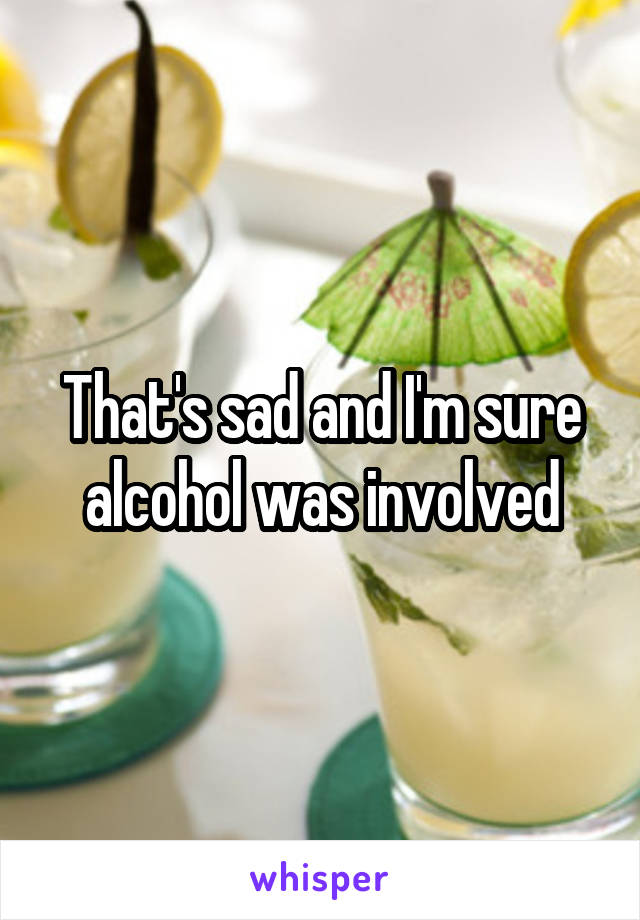 That's sad and I'm sure alcohol was involved