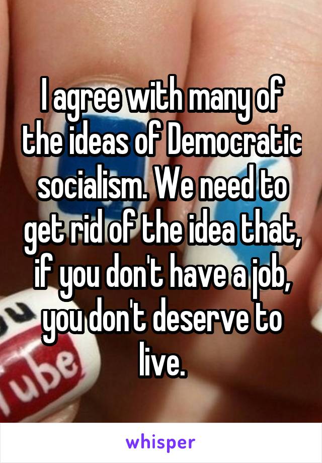 I agree with many of the ideas of Democratic socialism. We need to get rid of the idea that, if you don't have a job, you don't deserve to live.