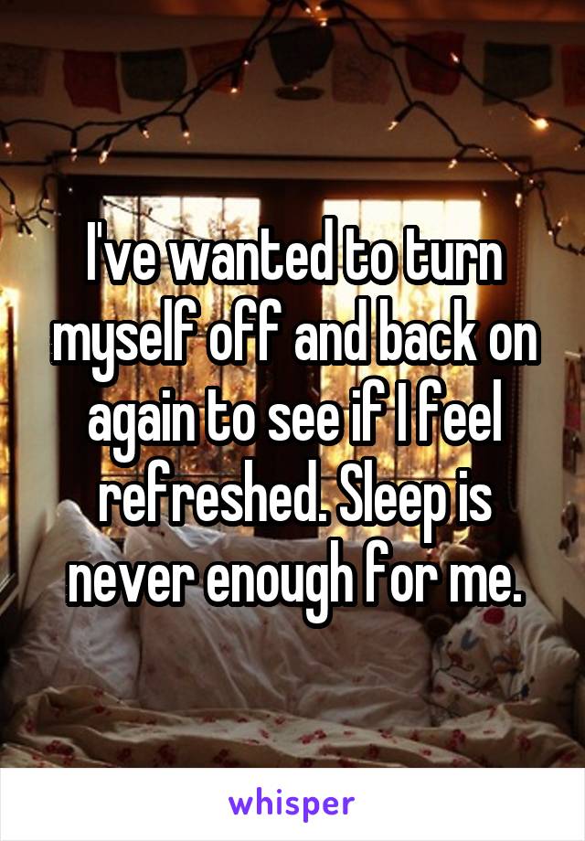 I've wanted to turn myself off and back on again to see if I feel refreshed. Sleep is never enough for me.