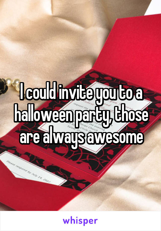I could invite you to a halloween party, those are always awesome