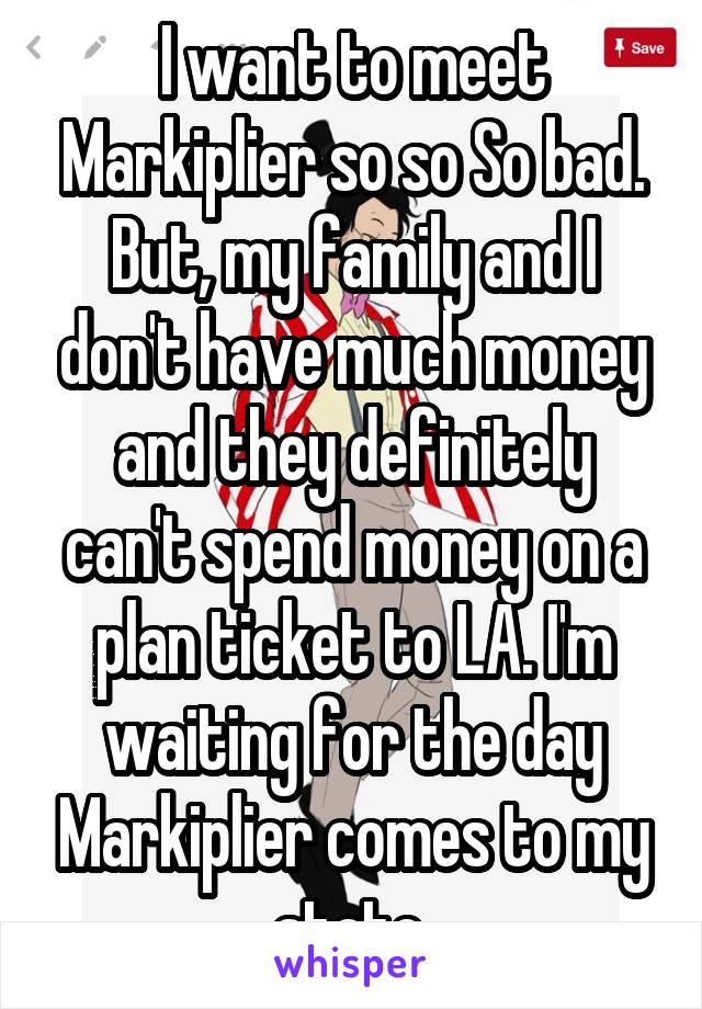 I want to meet Markiplier so so So bad. But, my family and I don't have much money and they definitely can't spend money on a plan ticket to LA. I'm waiting for the day Markiplier comes to my state.
