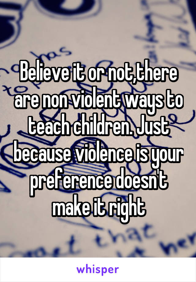 Believe it or not,there are non violent ways to teach children. Just because violence is your preference doesn't make it right